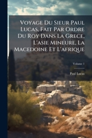 Voyage Du Sieur Paul Lucas, Fait Par Ordre Du Roy Dans La Grece, L'asie Mineure, La Macedoine Et L'afrique: Contenant La Description De La Natolie, De ... & De La Macedoine, Volume 1 1286090512 Book Cover