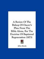 A Review Of The Bishop Of Ossory's Plea: From The Bible Alone, For The Doctrine Of Baptismal Regeneration 1169537677 Book Cover