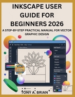 INKSCAPE USER GUIDE FOR BEGINNERS 2026: A STEP-BY-STEP PRACTICAL MANUAL FOR VECTOR GRAPHIC DESIGN B0GMXWY2DM Book Cover