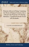 Elements of the art of Dying. Containing the Theory of Dying in General, as far as it Respects the Properties of Colouring Substances. Translated From the French of M. Berthollet, 1170733964 Book Cover