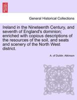 Ireland in the Nineteenth Century, and Seventh of England's Dominion; Enriched with Copious Descriptions of the Resources of the Soil, and Seats and Scenery of the North West District. 1241696101 Book Cover