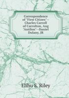 Correspondence of "first Citizen" Charles Carroll of Carrollton and "antilon" Daniel Dulany Jr., 1773: With a History of Governor Eden's Administration in Maryland, 1769-1776 (Classic Reprint) 5518688709 Book Cover