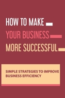 How To Make Your Business More Successful: Simple Strategies To Improve Business Efficiency: How To Open A New Company B08TQ4FBSJ Book Cover