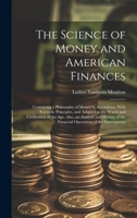 The Science of Money and American Finances: Containing a Philosophy of Money in Accordance With Scientific Principles, and Adapted to the Wants and ... of the Financial Operations of the Government 1020648996 Book Cover