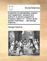 Subjection to principalities, powers, and magistrates, explain'd and enforc'd. A sermon preach'd at Kingston, March 21. 1734-5, at the assizes held there, ... By George Osborne, ... 1171388039 Book Cover