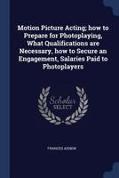 Motion Picture Acting; how to Prepare for Photoplaying, What Qualifications are Necessary, how to Secure an Engagement, Salaries Paid to Photoplayers 1376864649 Book Cover