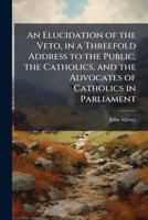 An Elucidation of the Veto: In a Threefold Address to the Public, the Catholics, and the Advocates of Catholics in Parliament (Classic Reprint) 1178081028 Book Cover