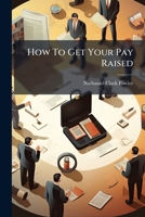 How To Get Your Pay Raised: A Work Of Experience - The Underlying Principles Which Lead To Promotion - A Composite Of Success-making Methods... 1271396564 Book Cover