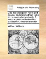 God the strength of rulers and people, and making them to be so, to each other mutually. A sermon preach'd before His Excellency Jonathan Belcher 1275824609 Book Cover