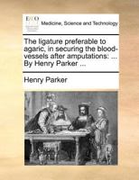 The ligature preferable to agaric, in securing the blood-vessels after amputations: ... By Henry Parker ... 1171384300 Book Cover