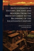 An Ecclesiastical History, Ancient and Modern, From the Birth of Christ to the Beginning of the Eighteenth Century 1024074838 Book Cover