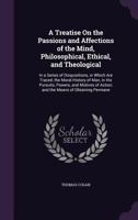 A Treatise On the Passions and Affections of the Mind, Philosophical, Ethical, and Theological: In a Series of Disquisitions, in Which Are Traced, the Moral History of Man, in His Pursuits, Powers, an 1346115141 Book Cover