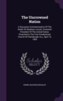 The uncrowned nation. A discourse commemorative of the death of Abraham Lincoln, sixteenth president of the United States: preached in the First ... of Plattsburgh, N.Y., April 19, 1865 Volume 1 1346374643 Book Cover