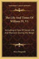 The Life And Times Of William IV, V1: Including A View Of Social Life And Manners During His Reign 1163293865 Book Cover