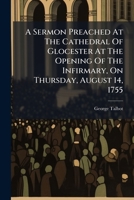 A sermon preached at the Cathedral of Glocester at the opening of the infirmary, on Thursday, August 14, 1755. By the Honourable and Reverend George Talbot, ... 1178995658 Book Cover
