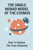 The Single Monad Model Of The Cosmos: How To Explore The Time Geometry: Duality Of Cosmos B098GV186K Book Cover