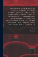 Behind the Motion-picture Screen, how the Scenario Writer, Director, Cameraman, Scene Painter and Carpenter, Laboratory man, art Director, Property ... Share of Work Toward the Realization of Th 1018136479 Book Cover