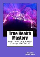 True Health Mastery: Transform Your Health; Change the World 1500769304 Book Cover