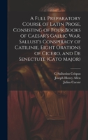 A Full Preparatory Course of Latin Prose, Consisting of Four Books of Caesar's Gallic War, Sallust's Conspiracy of Catilinie, Eight Orations of Cicero, and De Senectute 1021637637 Book Cover
