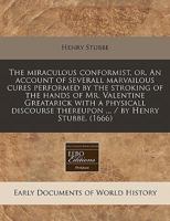 The miraculous conformist, or, An account of severall marvailous cures performed by the stroking of the hands of Mr. Valentine Greatarick with a ... thereupon ... / by Henry Stubbe. 1117733416 Book Cover