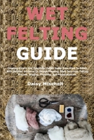 Wet Felting Guide: Creating Artistic And Functional Felted Items From Start To Finish With Detailed Guidance On Design Planning, Fiber Selection, ... Shaping, Finishing, And Personalization B0GCDD6PG1 Book Cover