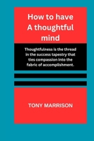 How to have a thoughtful mind: Thoughtfulness is the tread in the success tapestry that ties compassion into the fabrics of accomplishment. B0CQHNYPJ7 Book Cover