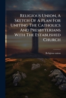Religious Union, A Sketch Of A Plan For Uniting The Catholics And Presbyterians With The Established Church... 1277462429 Book Cover