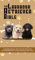 The Labrador Retriever Bible - A Training Manual With Tips and Tricks For An Untrained Puppy To Well Behaved Adult Dog 1922531103 Book Cover