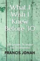 What I Wish I Knew Before 30: Life Lessons to Inspire You to Greatness 1090172338 Book Cover