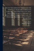 Truth Triumphant Through the Spiritual Warfare, Christian Labours, and Writings of That Able and Faithful Servant of Jesus Christ, Robert Barclay,: To Which is Prefixed, an Account of his Life: 1 102150954X Book Cover