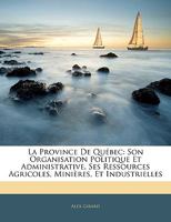 La Province De Québec: Son Organisation Politique Et Administrative, Ses Ressources Agricoles, Minières, Et Industrielles... 1374166863 Book Cover