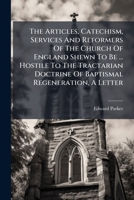 The Articles, Catechism, Services And Reformers Of The Church Of England Shewn To Be ... Hostile To The Tractarian Doctrine Of Baptismal Regeneration, A Letter... 1276047304 Book Cover