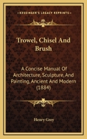 Trowel, Chisel And Brush: A Concise Manual Of Architecture, Sculpture, And Painting, Ancient And Modern (1884) 1165138565 Book Cover