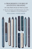 A Progressive Course of Inventive Drawing on the Principles of Pestalozzi - For the Use of Teachers and Self-Instruction Also with a View to its Adaptation to Art and Manufacture 1473331889 Book Cover