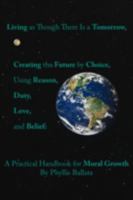 Living as though there is a Tomorrow, Creating the Future by Choice Using Reason, Duty, Love, and Belief: A Practical Handbook for Moral Growth 1425172903 Book Cover
