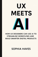 UX MEETS AI: HOW UX DESIGNERS CAN USE AI TO STREAMLINE WORKFLOWS AND BUILD SMARTER DIGITAL PRODUCTS BY SOPHIA HAVES B0FLWC6FRF Book Cover