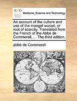 An account of the culture and use of the mangel wurzel, or root of scarcity. Translated from the French of the Abbé de Commerell, ... The third edition. 1170406440 Book Cover