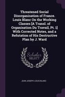 Threatened Social Disorganisation of France. Louis Blanc On the Working Classes [A Transl. of Organisation Du Travail, Pt. 1] with Corrected Notes, and a Refutation of His Destructive Plan by J. Ward 1377399141 Book Cover