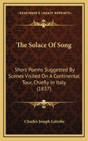 The Solace Of Song: Short Poems Suggested By Scenes Visited On A Continental Tour, Chiefly In Italy 1437339352 Book Cover