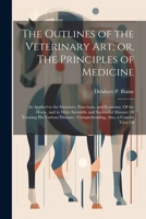 The Outlines of the Veterinary art; or, The Principles of Medicine: As Applied to the Structure, Functions, and Economy, Of the Horse, and to More ... Comprehending, Also, a Concise View Of 1022722948 Book Cover