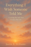 Everything I Wish Someone Told Me: Creating The Self That Creates The Life B0GXBJKF4H Book Cover