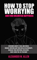 HOW TO STOP WORRYING AND FIND UNLIMITED HAPPINESS: Overcome Anxiety, Fear, and Stress. Manage Emotions and Your Social Relationships. Increase Your Emotional Resilience. Start Living the Life You Want 1700429965 Book Cover