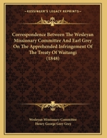 Correspondence Between The Wesleyan Missionary Committee And Earl Grey On The Apprehended Infringement Of The Treaty Of Waitangi (1848) 1104087995 Book Cover
