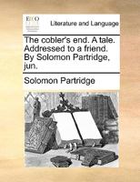 The cobler's end. A tale. Addressed to a friend. By Solomon Partridge, jun. 1247655164 Book Cover