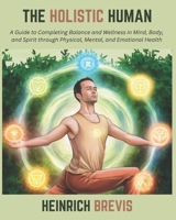 The Holistic Human: A Guide to Completing Balance and Wellness in Mind, Body, and Spirit through Physical, Mental, and Emotional Health B0DTJCB3RJ Book Cover