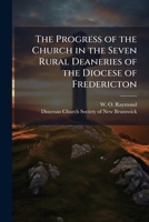 The Progress of the Church in the Seven Rural Deaneries of the Diocese of Fredericton: Being the Addresses Delivered at the Last Anniversary Meeting ... in Fredericton on Thursday October 7th, 1897 1175545996 Book Cover