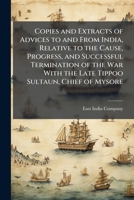 Copies and Extracts of Advices to and From India, Relative to the Cause, Progress, and Successful Termination of the War With the Late Tippoo Sultaun, ... Thereof; And the Distribution of the Capt 1148614796 Book Cover