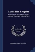 A Drill-Book in Algebra: Exercises for Class-Drill and Review, Arranged According to Subjects, Part 1 1020645393 Book Cover