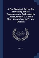A Few Words of Advice on Travelling and Its Requirements, Addressed to Ladies, by H.M.L.S. with Short Vocabulary in Fr. and German 1376502445 Book Cover