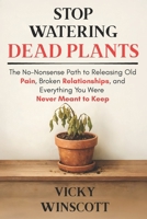 Stop Watering Dead Plants: The No-Nonsense Path to Releasing Old Pain, Broken Relationships, and Everything You Were Never Meant to Keep B0GQGVY9JF Book Cover